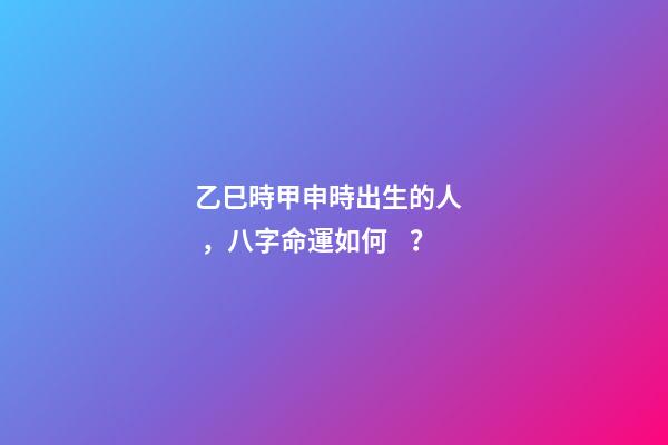 乙巳時甲申時出生的人，八字命運如何？